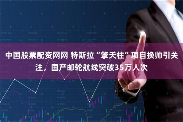 中国股票配资网网 特斯拉“擎天柱”项目换帅引关注，国产邮轮航线突破35万人次