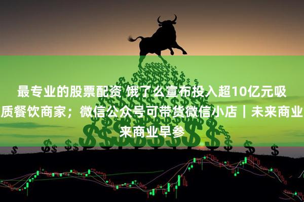 最专业的股票配资 饿了么宣布投入超10亿元吸引优质餐饮商家；微信公众号可带货微信小店｜未来商业早参