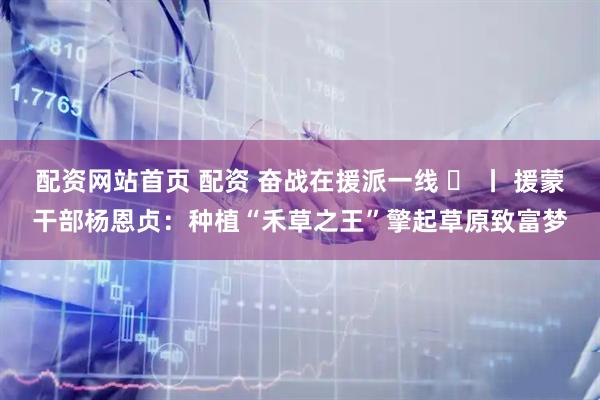 配资网站首页 配资 奋战在援派一线 ⑫ 丨 援蒙干部杨恩贞：种植“禾草之王”擎起草原致富梦