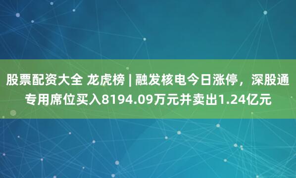 股票配资大全 龙虎榜 | 融发核电今日涨停，深股通专用席位买入8194.09万元并卖出1.24亿元