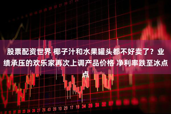 股票配资世界 椰子汁和水果罐头都不好卖了？业绩承压的欢乐家再次上调产品价格 净利率跌至冰点