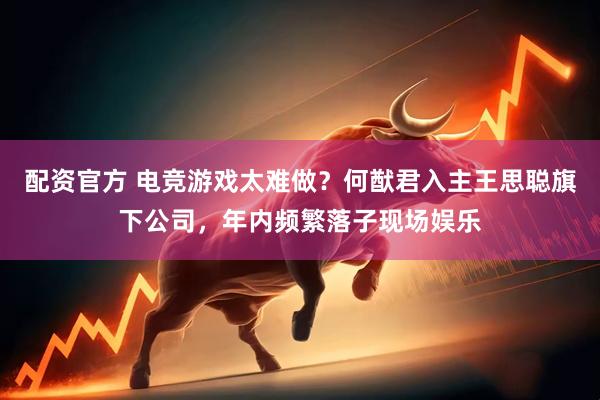 配资官方 电竞游戏太难做？何猷君入主王思聪旗下公司，年内频繁落子现场娱乐