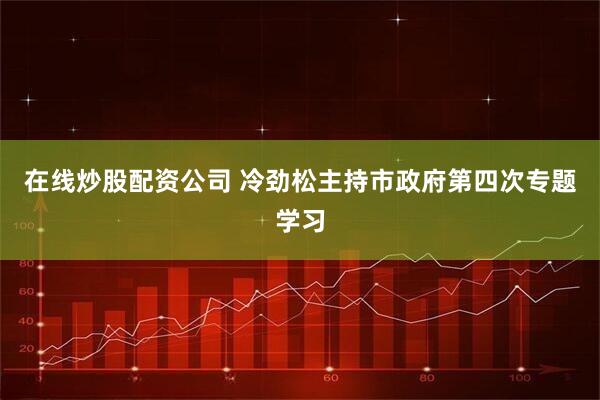 在线炒股配资公司 冷劲松主持市政府第四次专题学习