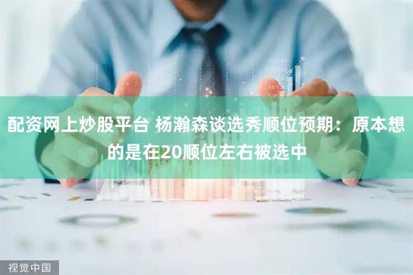 配资网上炒股平台 杨瀚森谈选秀顺位预期：原本想的是在20顺位左右被选中