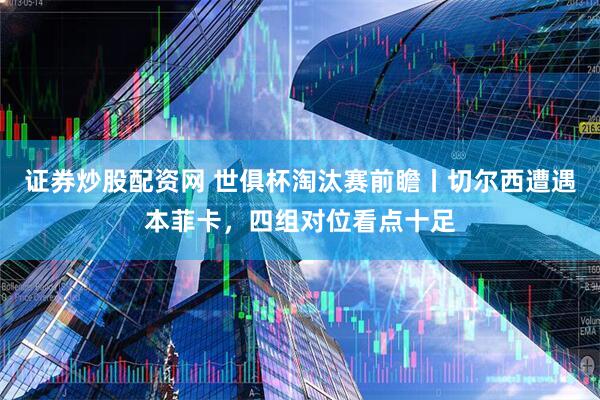 证券炒股配资网 世俱杯淘汰赛前瞻丨切尔西遭遇本菲卡，四组对位看点十足