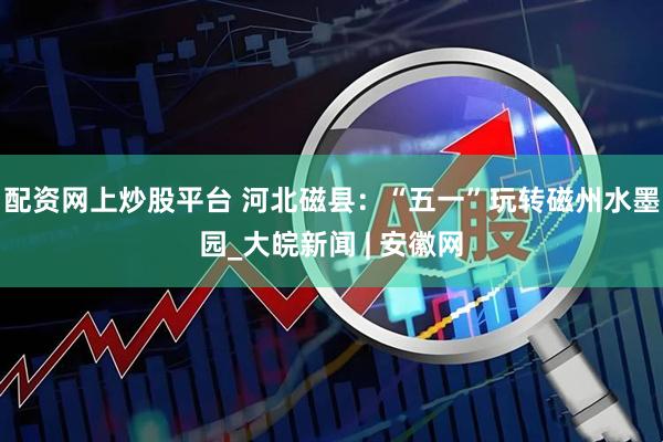 配资网上炒股平台 河北磁县：“五一”玩转磁州水墨园_大皖新闻 | 安徽网