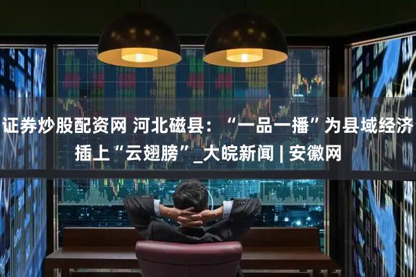 证券炒股配资网 河北磁县：“一品一播”为县域经济插上“云翅膀”_大皖新闻 | 安徽网