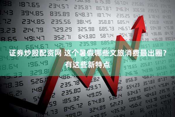 证券炒股配资网 这个暑假哪些文旅消费最出圈？有这些新特点