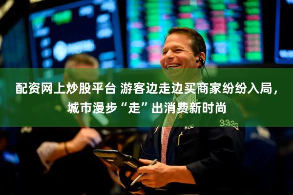 配资网上炒股平台 游客边走边买商家纷纷入局，城市漫步“走”出消费新时尚