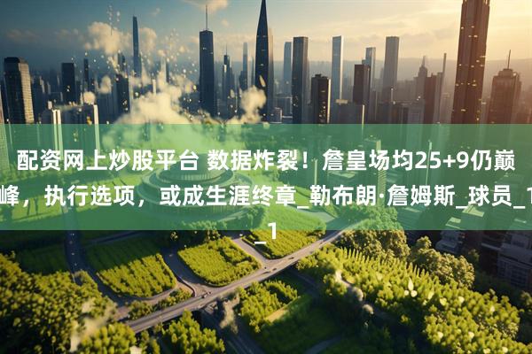 配资网上炒股平台 数据炸裂！詹皇场均25+9仍巅峰，执行选项，或成生涯终章_勒布朗·詹姆斯_球员_1