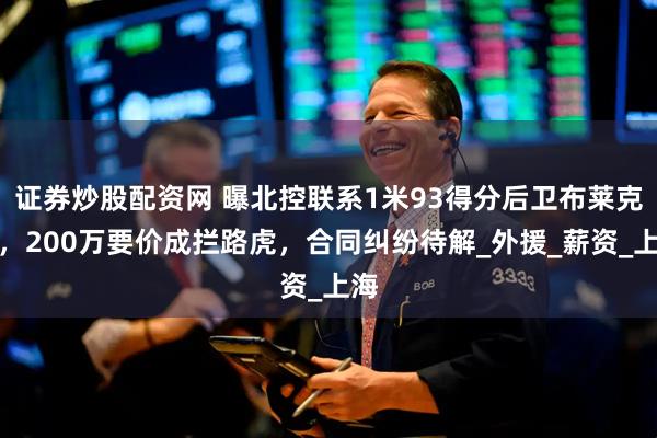 证券炒股配资网 曝北控联系1米93得分后卫布莱克尼，200万要价成拦路虎，合同纠纷待解_外援_薪资_上海