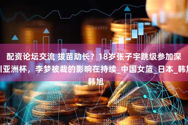 配资论坛交流 拔苗助长？18岁张子宇跳级参加深圳亚洲杯，李梦被裁的影响在持续_中国女篮_日本_韩旭