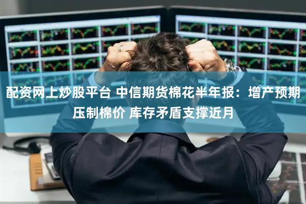 配资网上炒股平台 中信期货棉花半年报：增产预期压制棉价 库存矛盾支撑近月