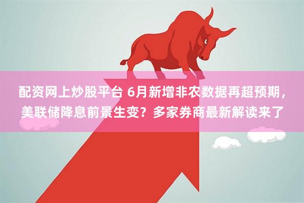 配资网上炒股平台 6月新增非农数据再超预期，美联储降息前景生变？多家券商最新解读来了
