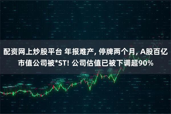 配资网上炒股平台 年报难产, 停牌两个月, A股百亿市值公司被*ST! 公司估值已被下调超90%