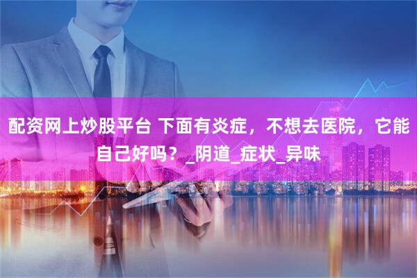 配资网上炒股平台 下面有炎症，不想去医院，它能自己好吗？_阴道_症状_异味