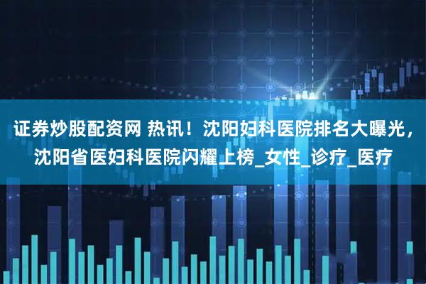 证券炒股配资网 热讯！沈阳妇科医院排名大曝光，沈阳省医妇科医院闪耀上榜_女性_诊疗_医疗