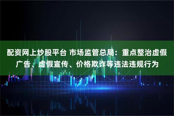 配资网上炒股平台 市场监管总局：重点整治虚假广告、虚假宣传、价格欺诈等违法违规行为