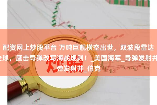 配资网上炒股平台 万吨巨舰横空出世，双波段雷达锁定全球，鹰击导弹改写海战规则！_美国海军_导弹发射井_伯克