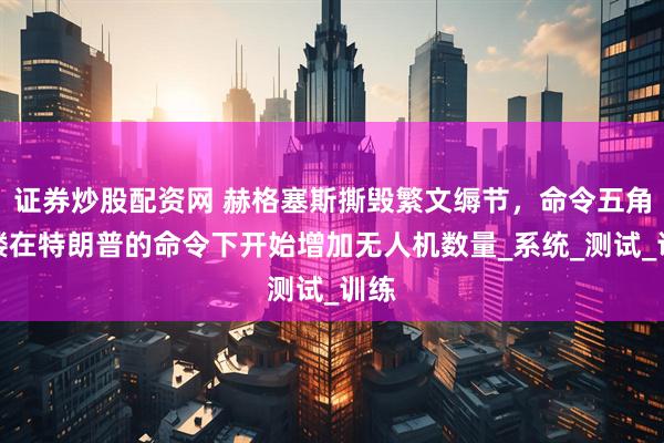 证券炒股配资网 赫格塞斯撕毁繁文缛节，命令五角大楼在特朗普的命令下开始增加无人机数量_系统_测试_训练