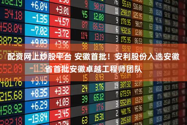 配资网上炒股平台 安徽首批！安利股份入选安徽省首批安徽卓越工程师团队