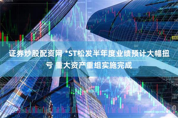 证券炒股配资网 *ST松发半年度业绩预计大幅扭亏 重大资产重组实施完成