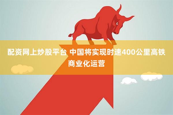 配资网上炒股平台 中国将实现时速400公里高铁商业化运营