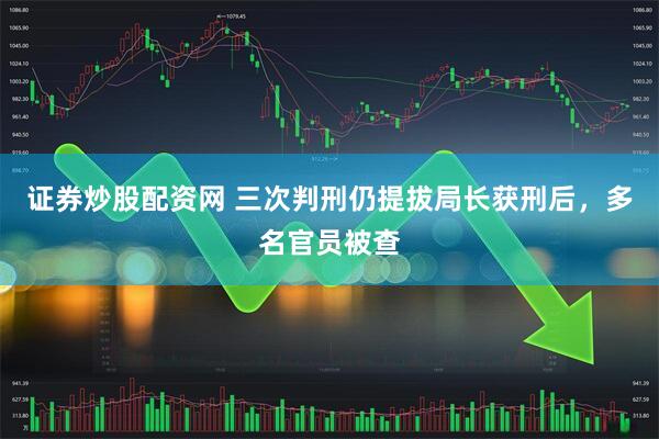 证券炒股配资网 三次判刑仍提拔局长获刑后，多名官员被查