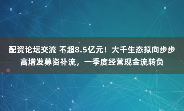 配资论坛交流 不超8.5亿元！大千生态拟向步步高增发募资补流，一季度经营现金流转负
