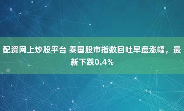 配资网上炒股平台 泰国股市指数回吐早盘涨幅，最新下跌0.4%