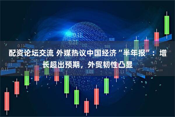 配资论坛交流 外媒热议中国经济“半年报”：增长超出预期，外贸韧性凸显