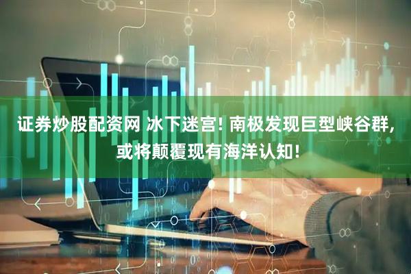 证券炒股配资网 冰下迷宫! 南极发现巨型峡谷群, 或将颠覆现有海洋认知!