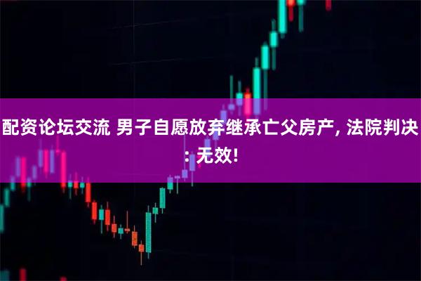 配资论坛交流 男子自愿放弃继承亡父房产, 法院判决: 无效!