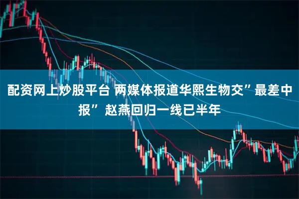 配资网上炒股平台 两媒体报道华熙生物交”最差中报” 赵燕回归一线已半年
