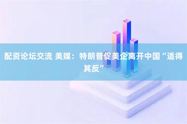 配资论坛交流 美媒：特朗普促美企离开中国“适得其反”