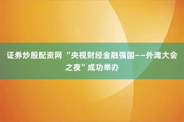 证券炒股配资网 “央视财经金融强国——外滩大会之夜”成功举办