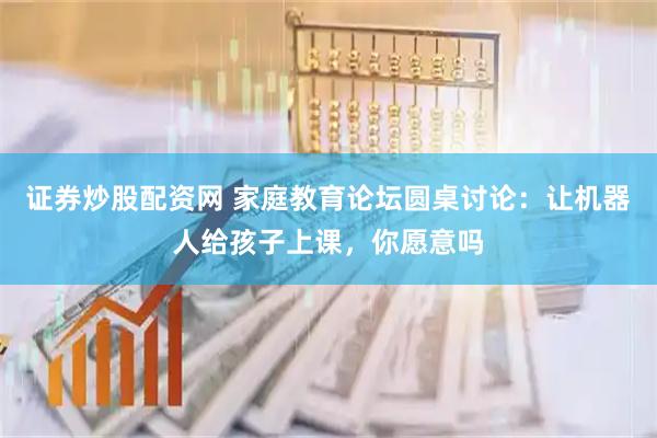 证券炒股配资网 家庭教育论坛圆桌讨论：让机器人给孩子上课，你愿意吗