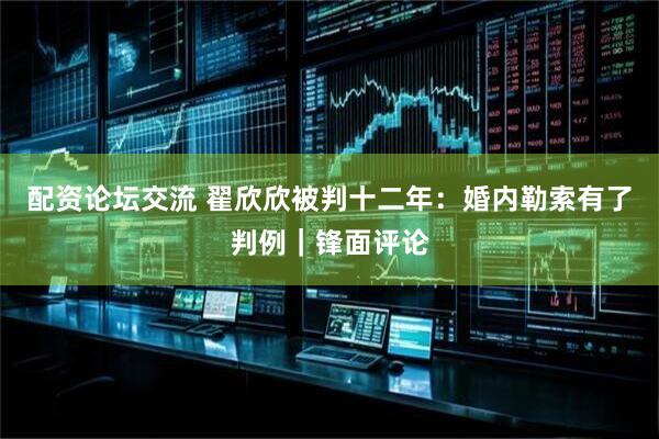 配资论坛交流 翟欣欣被判十二年：婚内勒索有了判例｜锋面评论