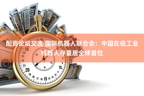 配资论坛交流 国际机器人联合会：中国在役工业机器人存量居全球首位