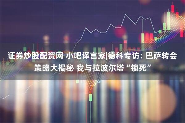 证券炒股配资网 小吧译言家|德科专访: 巴萨转会策略大揭秘 我与拉波尔塔“锁死”