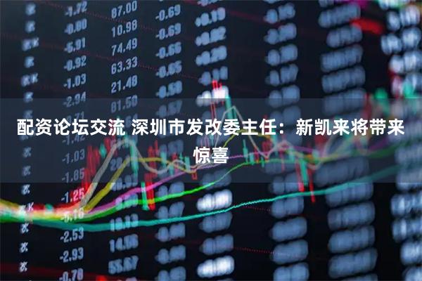 配资论坛交流 深圳市发改委主任：新凯来将带来惊喜