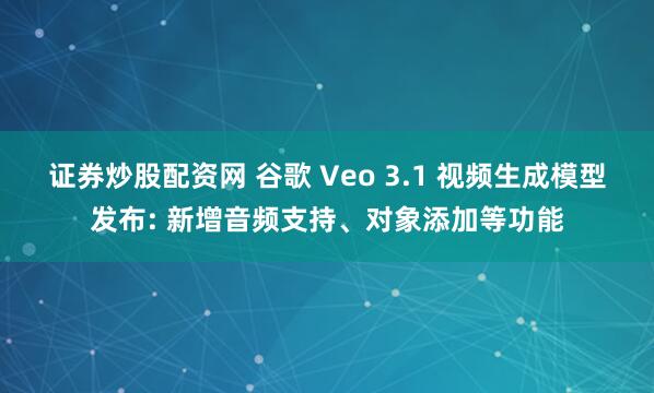 证券炒股配资网 谷歌 Veo 3.1 视频生成模型发布: 新增音频支持、对象添加等功能