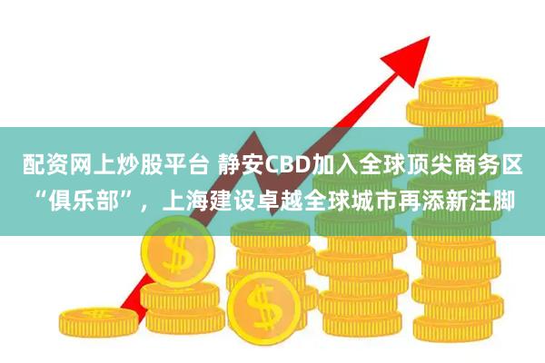 配资网上炒股平台 静安CBD加入全球顶尖商务区“俱乐部”，上海建设卓越全球城市再添新注脚
