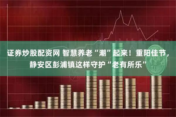 证券炒股配资网 智慧养老“潮”起来！重阳佳节，静安区彭浦镇这样守护“老有所乐”
