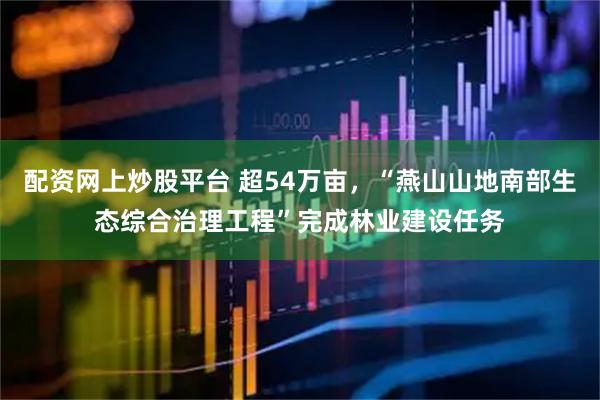 配资网上炒股平台 超54万亩，“燕山山地南部生态综合治理工程”完成林业建设任务
