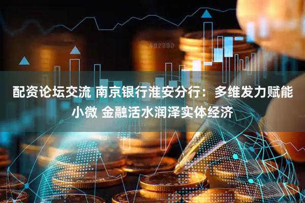 配资论坛交流 南京银行淮安分行：多维发力赋能小微 金融活水润泽实体经济