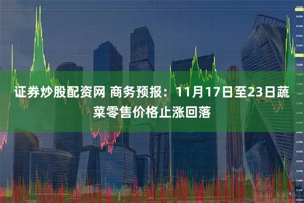 证券炒股配资网 商务预报：11月17日至23日蔬菜零售价格止涨回落