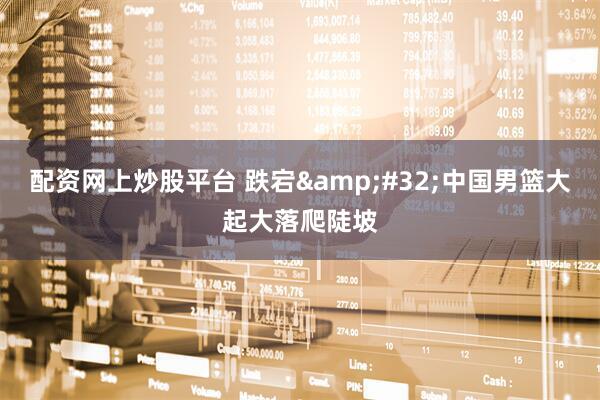 配资网上炒股平台 跌宕 中国男篮大起大落爬陡坡