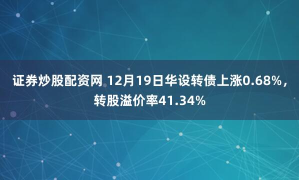 证券炒股配资网 12月19日华设转债上涨0.68%，转股溢价率41.34%