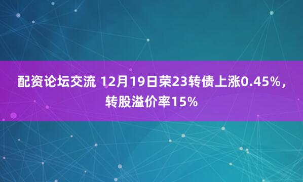 配资论坛交流 12月19日荣23转债上涨0.45%，转股溢价率15%